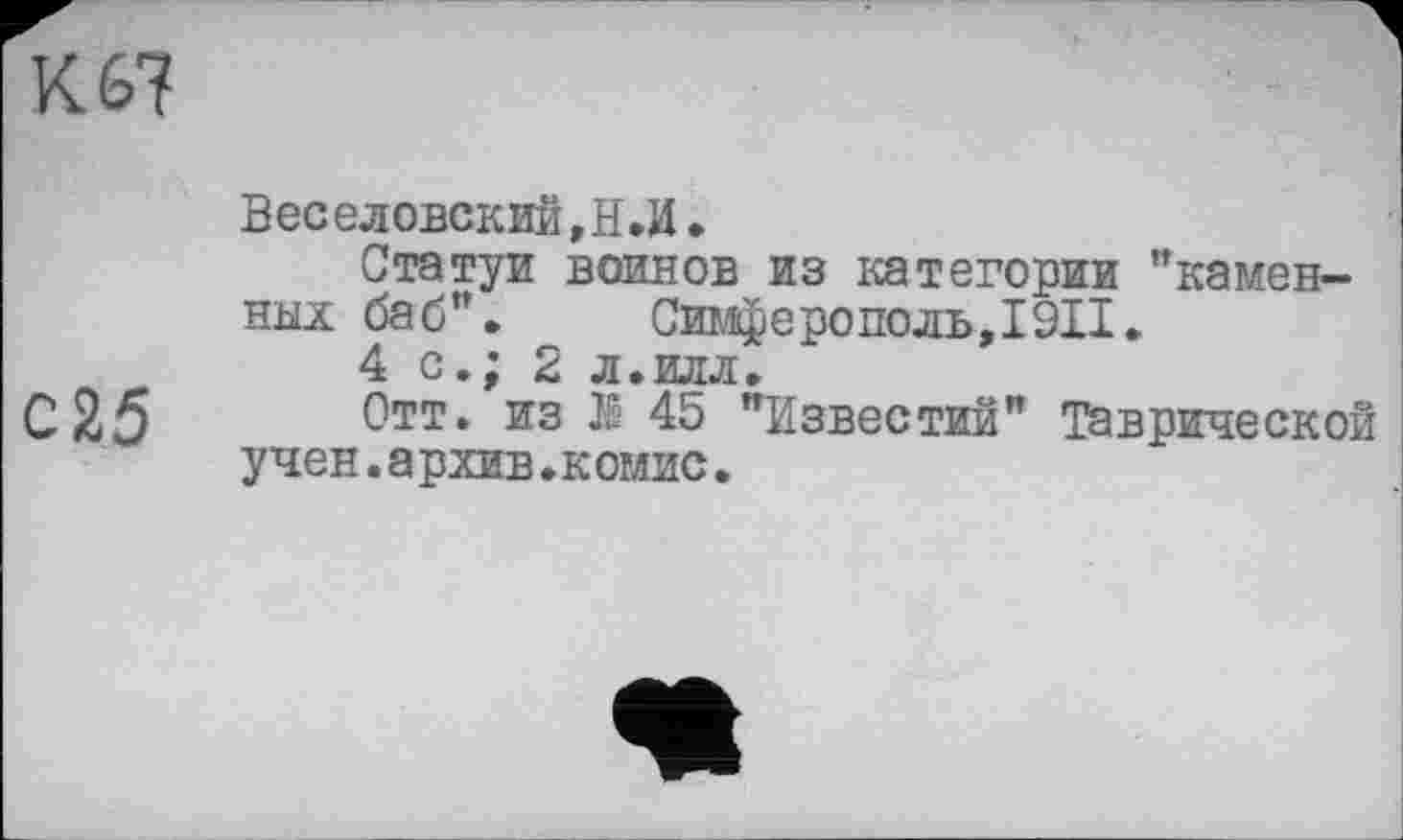 ﻿Кб?
Веселовский ,Н.И.
Статуи воинов из категории ’’камен-
ных баб”. Симферополь,I9II»
4 с.; 2 л.илл.
С25 Отт. из JS 45 "Известий” Таврической учен.а рхив.комис.